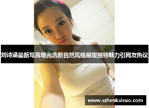 刘诗涵最新写真曝光清新自然风格展现独特魅力引网友热议